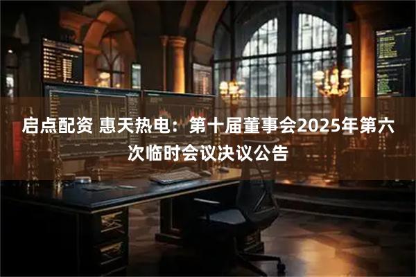 启点配资 惠天热电：第十届董事会2025年第六次临时会议决议公告