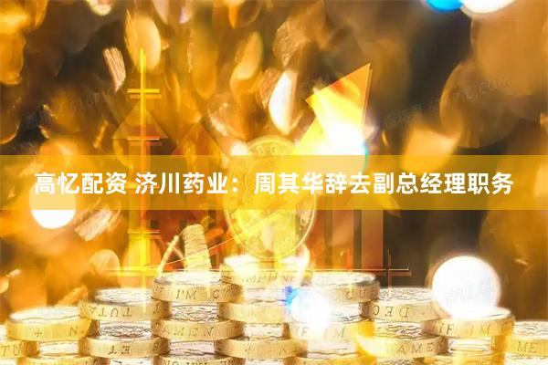 高忆配资 济川药业：周其华辞去副总经理职务