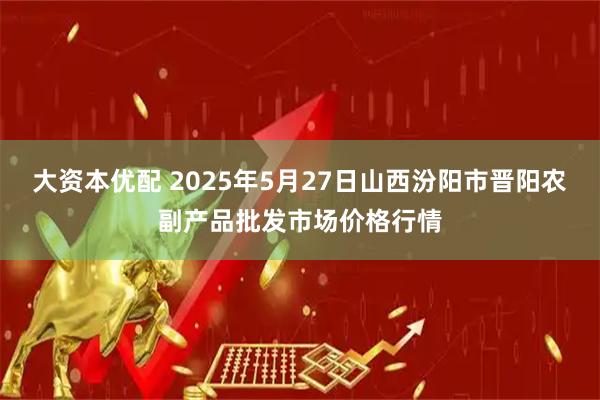 大资本优配 2025年5月27日山西汾阳市晋阳农副产品批发市场价格行情