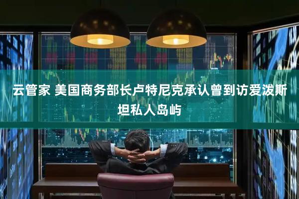 云管家 美国商务部长卢特尼克承认曾到访爱泼斯坦私人岛屿