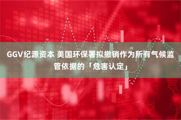 GGV纪源资本 美国环保署拟撤销作为所有气候监管依据的「危害认定」