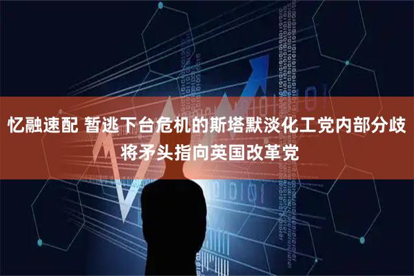 忆融速配 暂逃下台危机的斯塔默淡化工党内部分歧 将矛头指向英国改革党