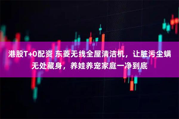 港股T+0配资 东菱无线全屋清洁机，让脏污尘螨无处藏身，养娃养宠家庭一净到底