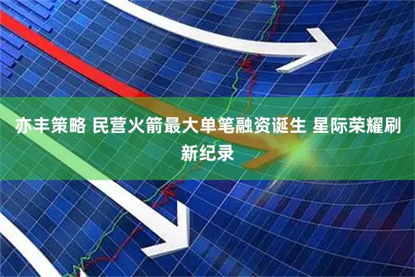 亦丰策略 民营火箭最大单笔融资诞生 星际荣耀刷新纪录