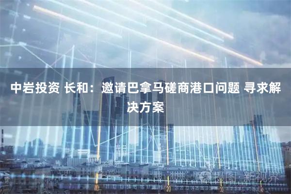 中岩投资 长和：邀请巴拿马磋商港口问题 寻求解决方案
