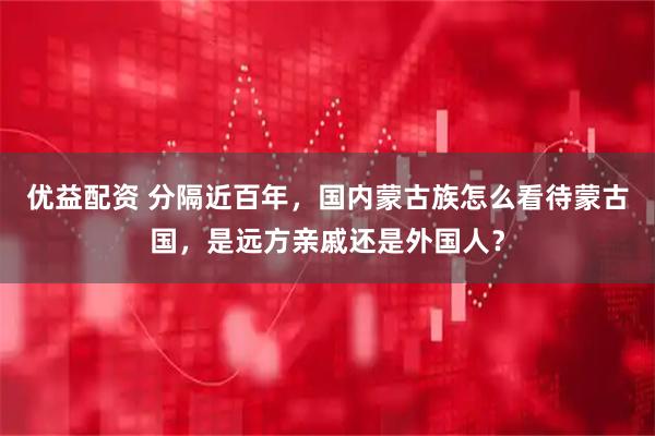 优益配资 分隔近百年，国内蒙古族怎么看待蒙古国，是远方亲戚还是外国人？