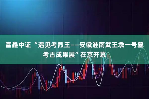 富鑫中证 “遇见考烈王——安徽淮南武王墩一号墓考古成果展”在京开幕