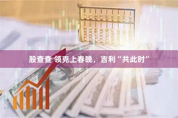 股查查 领克上春晚，吉利“共此时”