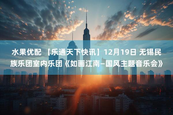 水果优配 【乐通天下快讯】12月19日 无锡民族乐团室内乐团《如画江南—国风主题音乐会》