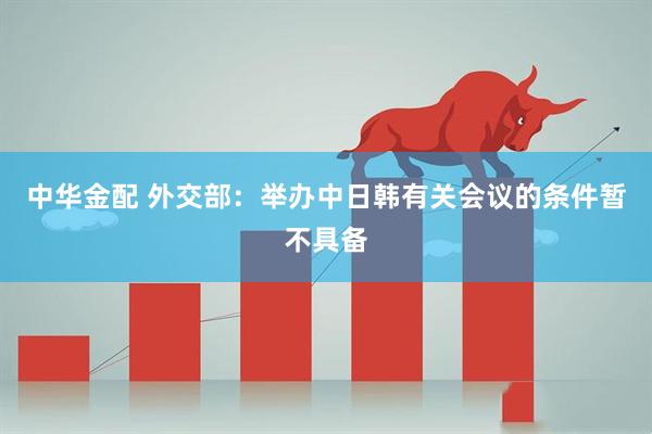 中华金配 外交部：举办中日韩有关会议的条件暂不具备