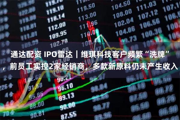 通达配资 IPO雷达｜维琪科技客户频繁“洗牌”，前员工实控2家经销商，多款新原料仍未产生收入