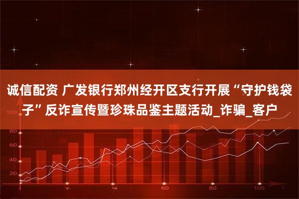 诚信配资 广发银行郑州经开区支行开展“守护钱袋子”反诈宣传暨珍珠品鉴主题活动_诈骗_客户