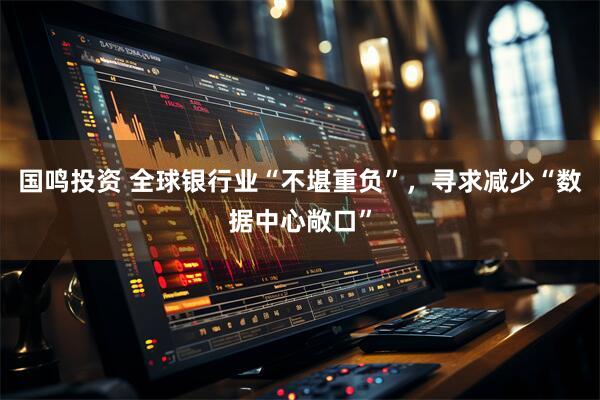 国鸣投资 全球银行业“不堪重负”，寻求减少“数据中心敞口”