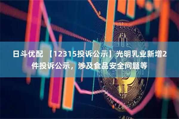 日斗优配 【12315投诉公示】光明乳业新增2件投诉公示，涉及食品安全问题等