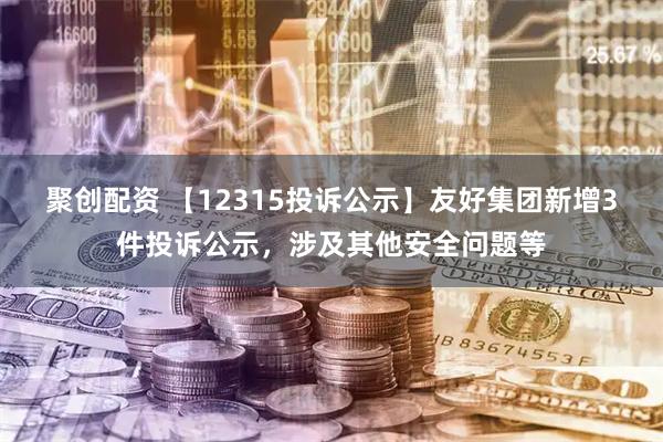 聚创配资 【12315投诉公示】友好集团新增3件投诉公示，涉及其他安全问题等